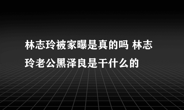 林志玲被家曝是真的吗 林志玲老公黑泽良是干什么的