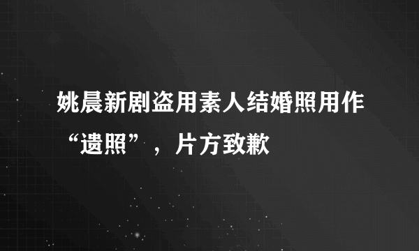 姚晨新剧盗用素人结婚照用作“遗照”，片方致歉