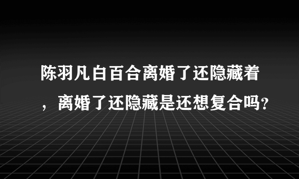 陈羽凡白百合离婚了还隐藏着，离婚了还隐藏是还想复合吗？