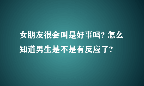 女朋友很会叫是好事吗? 怎么知道男生是不是有反应了?