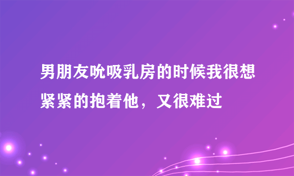 男朋友吮吸乳房的时候我很想紧紧的抱着他，又很难过