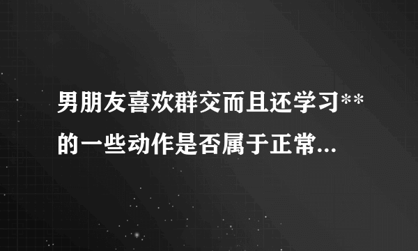 男朋友喜欢群交而且还学习**的一些动作是否属于正常.想了解他的性心理是否正常.