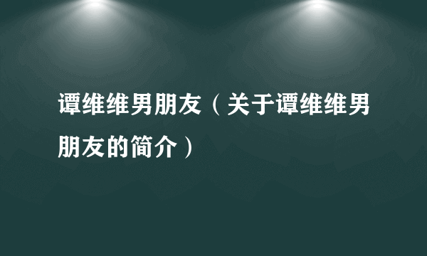 谭维维男朋友（关于谭维维男朋友的简介）