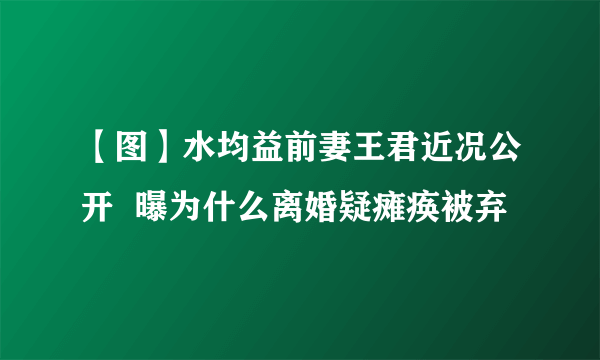 【图】水均益前妻王君近况公开  曝为什么离婚疑瘫痪被弃