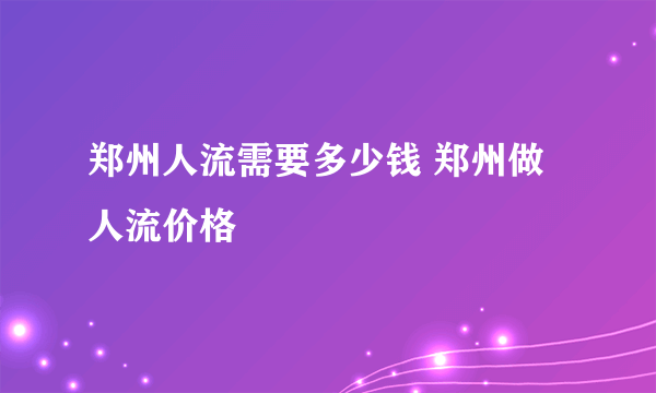 郑州人流需要多少钱 郑州做人流价格