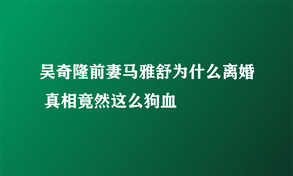 吴奇隆前妻马雅舒为什么离婚 真相竟然这么狗血