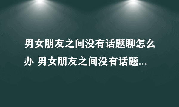 男女朋友之间没有话题聊怎么办 男女朋友之间没有话题聊代表什么