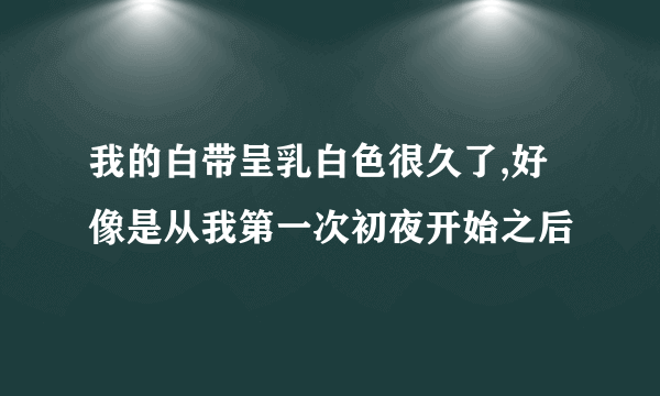 我的白带呈乳白色很久了,好像是从我第一次初夜开始之后