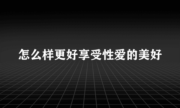 怎么样更好享受性爱的美好