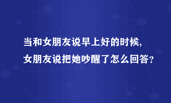 当和女朋友说早上好的时候,女朋友说把她吵醒了怎么回答？