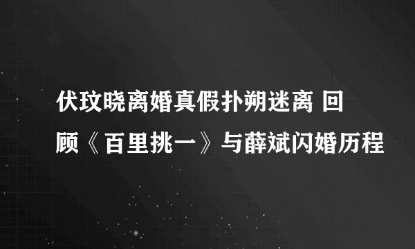 伏玟晓离婚真假扑朔迷离 回顾《百里挑一》与薛斌闪婚历程