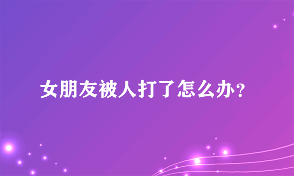 女朋友被人打了怎么办？