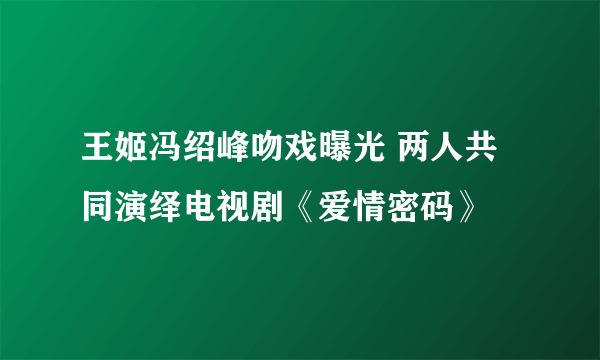 王姬冯绍峰吻戏曝光 两人共同演绎电视剧《爱情密码》