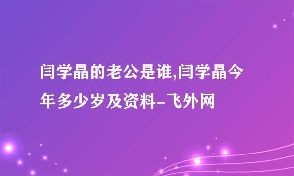 闫学晶的老公是谁,闫学晶今年多少岁及资料-飞外网