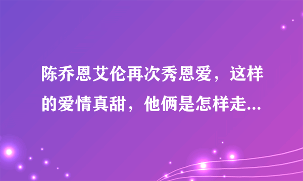 陈乔恩艾伦再次秀恩爱，这样的爱情真甜，他俩是怎样走到一起的？