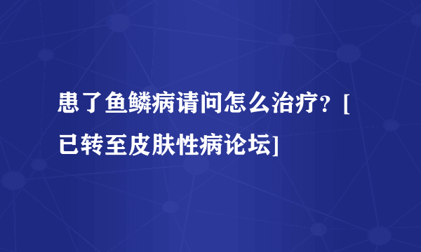 患了鱼鳞病请问怎么治疗？[已转至皮肤性病论坛]