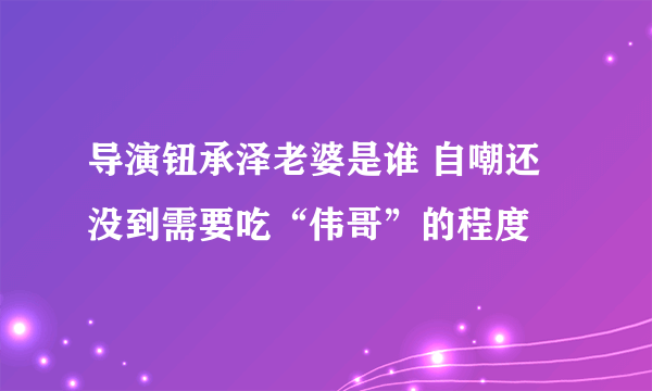 导演钮承泽老婆是谁 自嘲还没到需要吃“伟哥”的程度