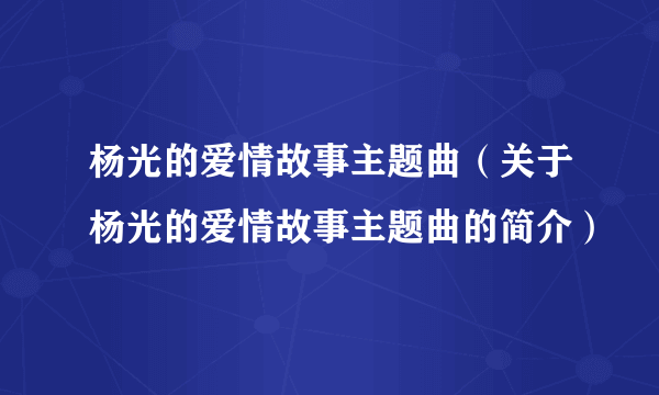 杨光的爱情故事主题曲（关于杨光的爱情故事主题曲的简介）