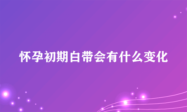 怀孕初期白带会有什么变化