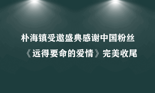 朴海镇受邀盛典感谢中国粉丝 《远得要命的爱情》完美收尾