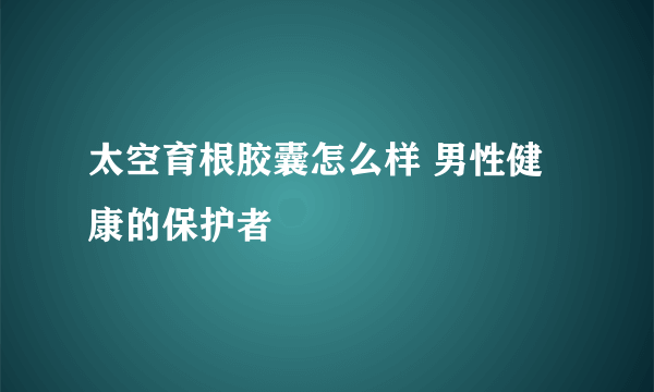 太空育根胶囊怎么样 男性健康的保护者