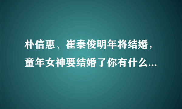 朴信惠、崔泰俊明年将结婚，童年女神要结婚了你有什么想说的？