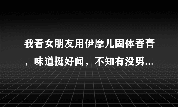 我看女朋友用伊摩儿固体香膏，味道挺好闻，不知有没男士用得味道呢？