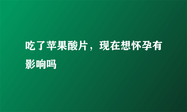 吃了苹果酸片，现在想怀孕有影响吗