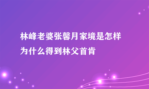 林峰老婆张馨月家境是怎样 为什么得到林父首肯