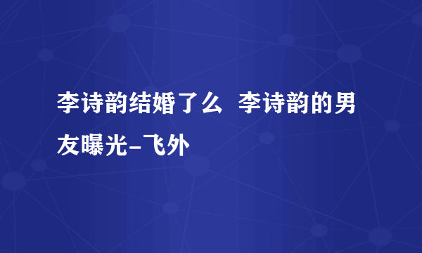 李诗韵结婚了么  李诗韵的男友曝光-飞外