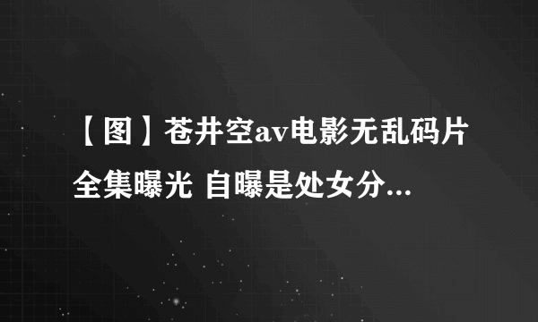 【图】苍井空av电影无乱码片全集曝光 自曝是处女分分钟打脸