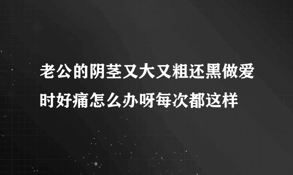 老公的阴茎又大又粗还黑做爱时好痛怎么办呀每次都这样