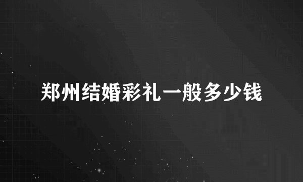 郑州结婚彩礼一般多少钱