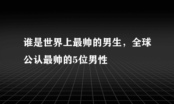 谁是世界上最帅的男生，全球公认最帅的5位男性