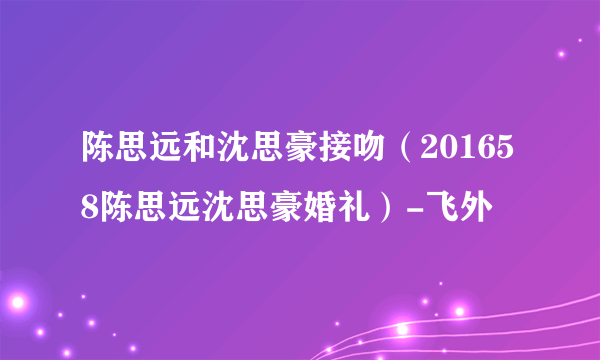 陈思远和沈思豪接吻（201658陈思远沈思豪婚礼）-飞外