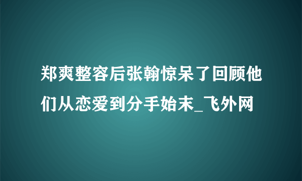 郑爽整容后张翰惊呆了回顾他们从恋爱到分手始末_飞外网