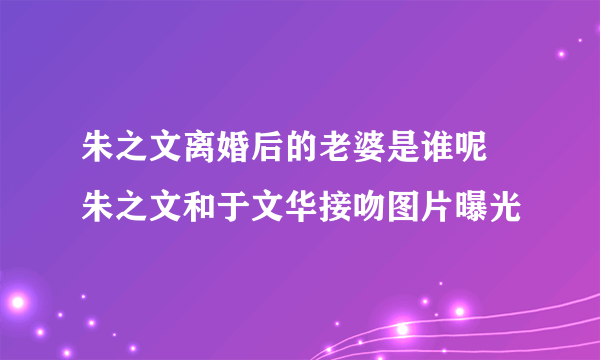 朱之文离婚后的老婆是谁呢 朱之文和于文华接吻图片曝光