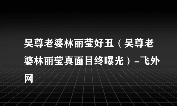 吴尊老婆林丽莹好丑（吴尊老婆林丽莹真面目终曝光）-飞外网