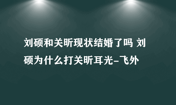 刘硕和关昕现状结婚了吗 刘硕为什么打关昕耳光-飞外