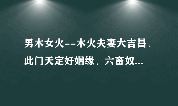 男木女火--木火夫妻大吉昌、此门天定好姻缘、六畜奴作满成行、男女聪明福自隆