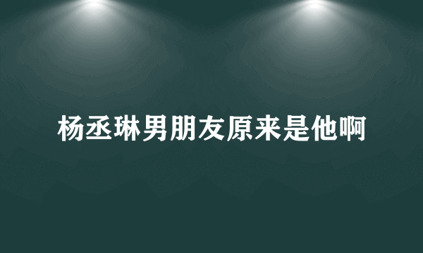 杨丞琳男朋友原来是他啊