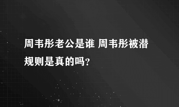 周韦彤老公是谁 周韦彤被潜规则是真的吗？