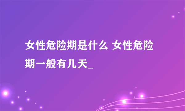 女性危险期是什么 女性危险期一般有几天_