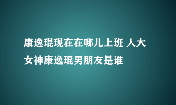 康逸琨现在在哪儿上班 人大女神康逸琨男朋友是谁