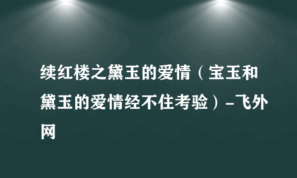 续红楼之黛玉的爱情（宝玉和黛玉的爱情经不住考验）-飞外网