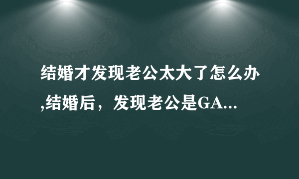 结婚才发现老公太大了怎么办,结婚后，发现老公是GAY怎么办？