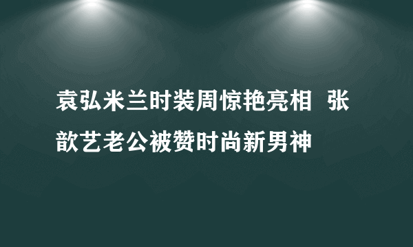 袁弘米兰时装周惊艳亮相  张歆艺老公被赞时尚新男神