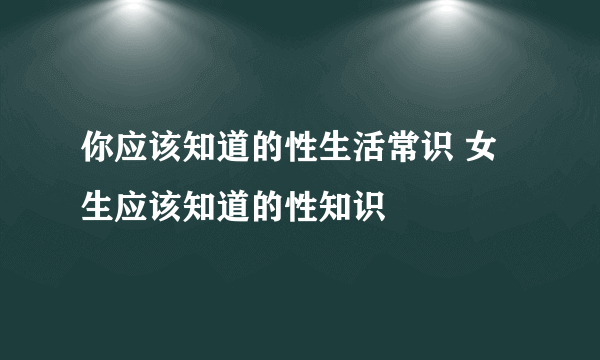 你应该知道的性生活常识 女生应该知道的性知识