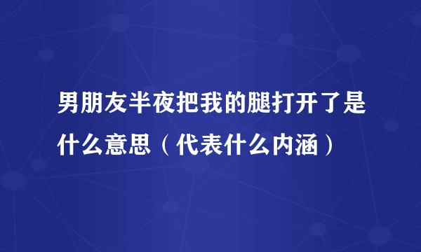 男朋友半夜把我的腿打开了是什么意思（代表什么内涵）