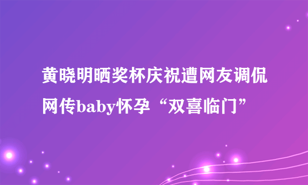 黄晓明晒奖杯庆祝遭网友调侃网传baby怀孕“双喜临门”